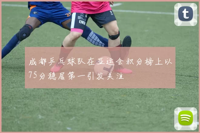 成都乒乓球队在亚运会积分榜上以75分稳居第一引发关注