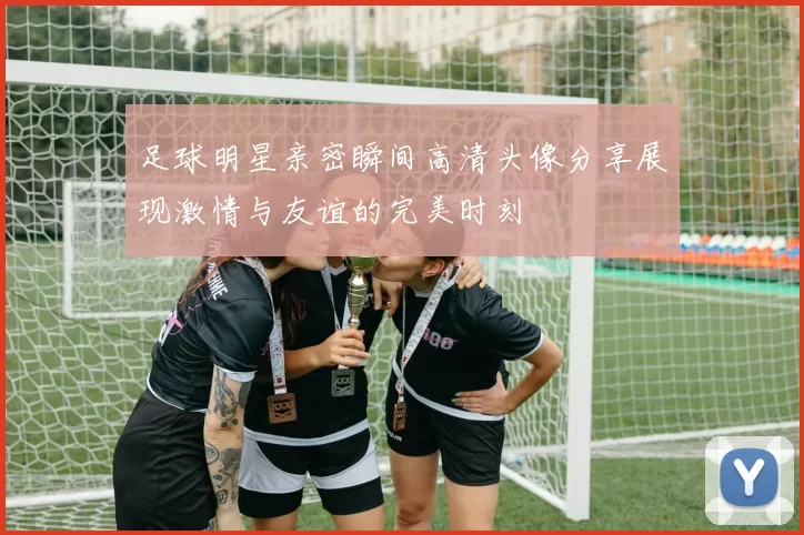 足球明星亲密瞬间高清头像分享展现激情与友谊的完美时刻