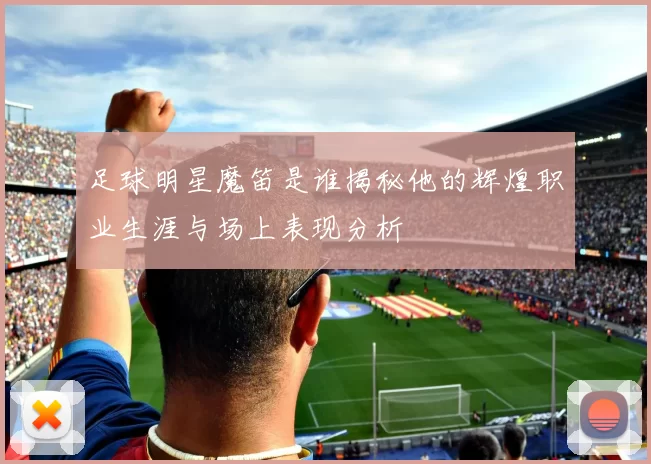 足球明星魔笛是谁揭秘他的辉煌职业生涯与场上表现分析