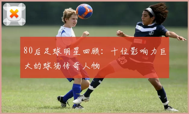 80后足球明星回顾：十位影响力巨大的球场传奇人物