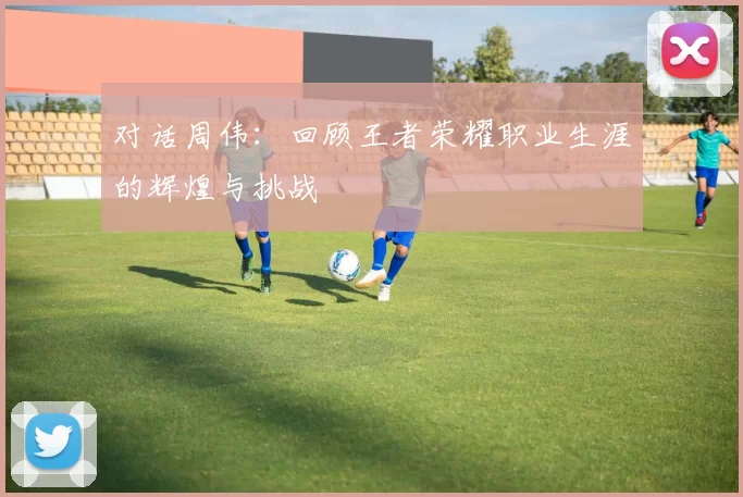 对话周伟：回顾王者荣耀职业生涯的辉煌与挑战