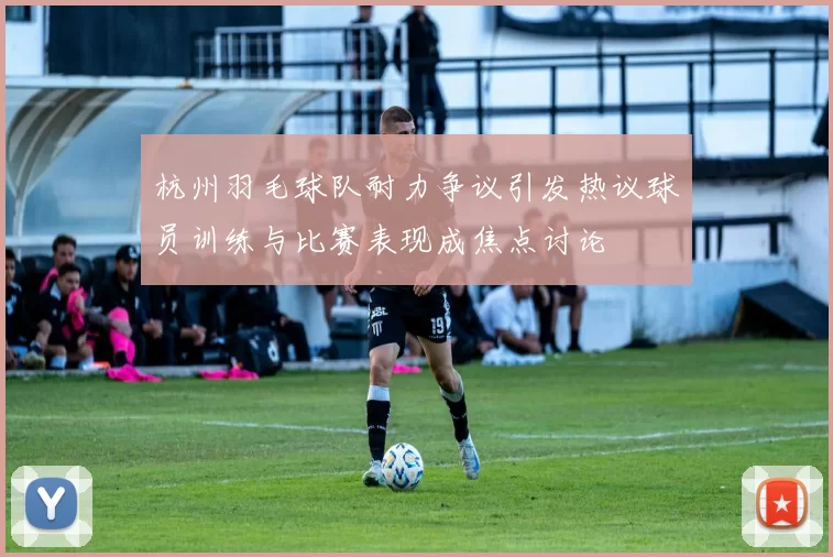 杭州羽毛球队耐力争议引发热议球员训练与比赛表现成焦点讨论