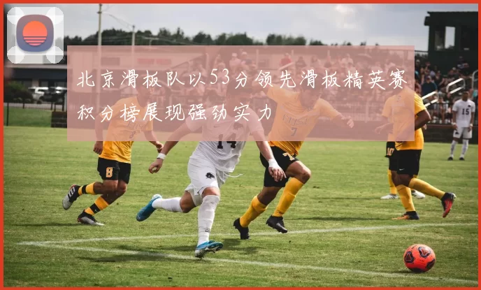 北京滑板队以53分领先滑板精英赛积分榜展现强劲实力