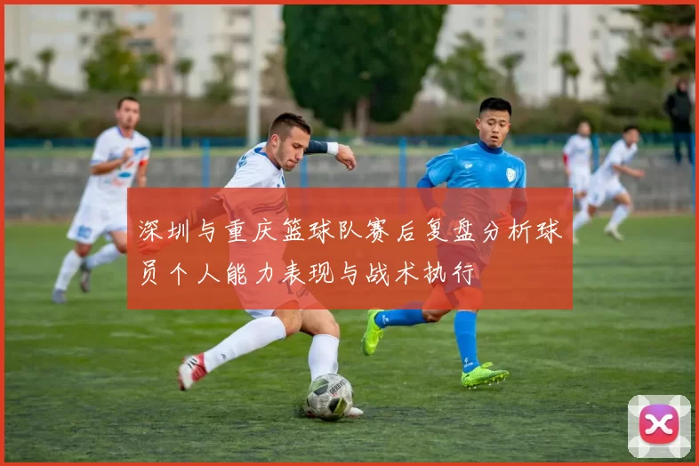 深圳与重庆篮球队赛后复盘分析球员个人能力表现与战术执行