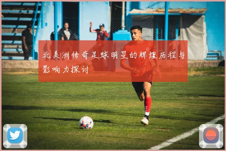 北美洲传奇足球明星的辉煌历程与影响力探讨