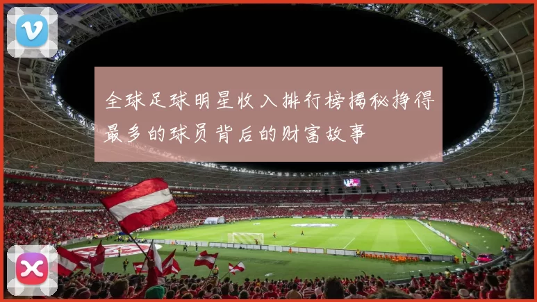 全球足球明星收入排行榜揭秘挣得最多的球员背后的财富故事